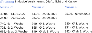 Saison 3: 25.06. - 09.09.2022   980,- €/ 1. Woche 931,- €/ 2. Woche 882,- €/ ab 3. Woche Saison 2: 14.05. - 25.06.2022 03.09. - 24.09.2022  910,- €/ 1. Woche 865,- €/ 2. Woche 819,- €/ ab 3. Woche Saison 1: 30.04. - 14.05.2022 24.09. - 29.10.2022  740,- €/ 1. Woche 703,- €/ 2. Woche 666,- €/ ab 3. Woche Buchung inklusive Versicherung (Haftpflicht und Kasko)