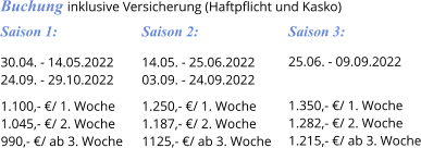 Saison 3: 25.06. - 09.09.2022   1.350,- €/ 1. Woche 1.282,- €/ 2. Woche 1.215,- €/ ab 3. Woche Saison 2: 14.05. - 25.06.2022 03.09. - 24.09.2022  1.250,- €/ 1. Woche 1.187,- €/ 2. Woche 1125,- €/ ab 3. Woche Saison 1: 30.04. - 14.05.2022 24.09. - 29.10.2022  1.100,- €/ 1. Woche 1.045,- €/ 2. Woche 990,- €/ ab 3. Woche Buchung inklusive Versicherung (Haftpflicht und Kasko)